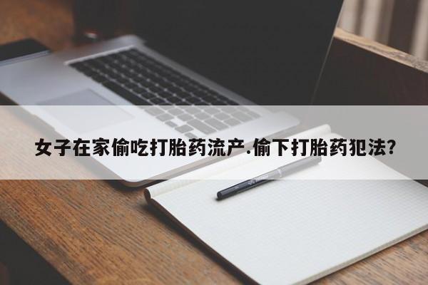 米非司酮片在线下单药店女子在家偷吃打胎药流产.偷下打胎药犯法?