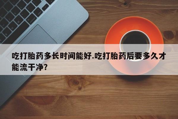 米非司酮片在线下单药店吃打胎药多长时间能好.吃打胎药后要多久才能流干净？