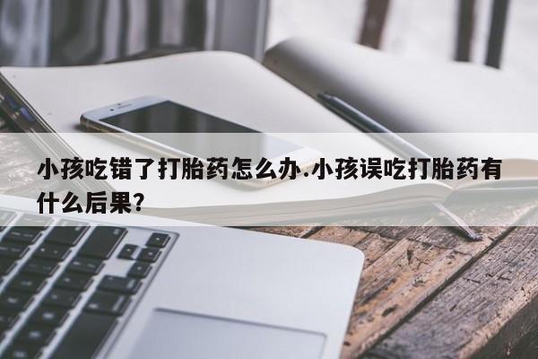 米非司酮片在线下单药店小孩吃错了打胎药怎么办.小孩误吃打胎药有什么后果？