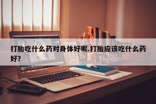 米非司酮片在线下单药店打胎吃什么药对身体好呢.打胎应该吃什么药好？