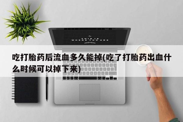 米非司酮片在线下单药店吃打胎药后流血多久能掉(吃了打胎药出血什么时候可以掉下来)