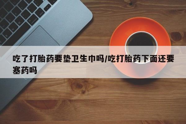 米非司酮片在线下单药店吃了打胎药要垫卫生巾吗/吃打胎药下面还要塞药吗