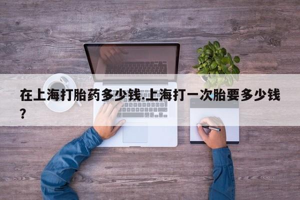米非司酮片在线下单药店在上海打胎药多少钱.上海打一次胎要多少钱？