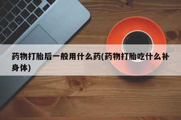 米非司酮片在线下单药店药物打胎后一般用什么药(药物打胎吃什么补身体)