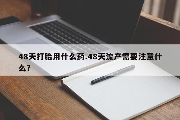 米非司酮片在线下单药店48天打胎用什么药.48天流产需要注意什么？