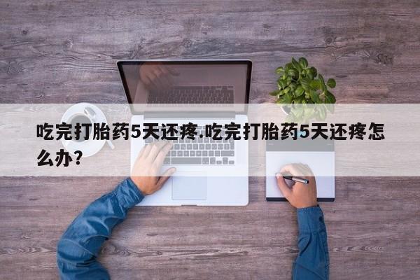 米非司酮片在线下单药店吃完打胎药5天还疼.吃完打胎药5天还疼怎么办？