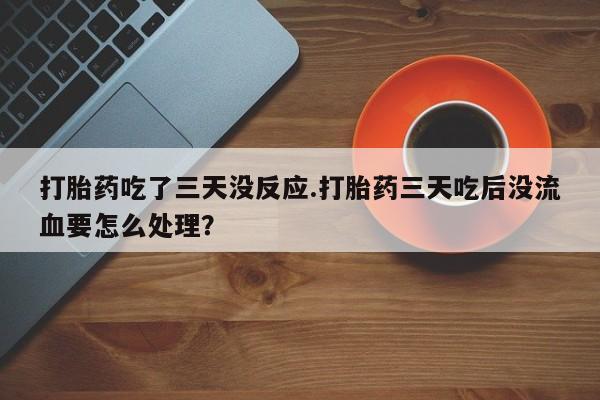 米非司酮片在线下单药店打胎药吃了三天没反应.打胎药三天吃后没流血要怎么处理?