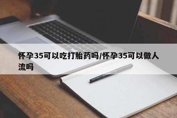 米非司酮片在线下单药店怀孕35可以吃打胎药吗/怀孕35可以做人流吗