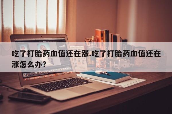 米非司酮片在线下单药店吃了打胎药血值还在涨.吃了打胎药血值还在涨怎么办？