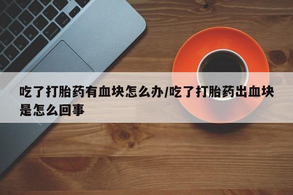 米非司酮片在线下单药店吃了打胎药有血块怎么办/吃了打胎药出血块是怎么回事