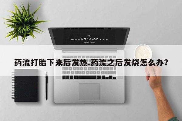 米非司酮片在线下单药店药流打胎下来后发热.药流之后发烧怎么办？