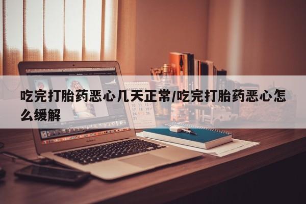 米非司酮片在线下单药店吃完打胎药恶心几天正常/吃完打胎药恶心怎么缓解