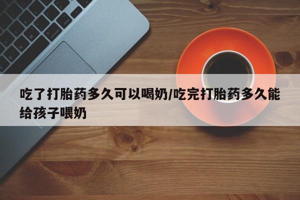 米非司酮片在线下单药店吃了打胎药多久可以喝奶/吃完打胎药多久能给孩子喂奶