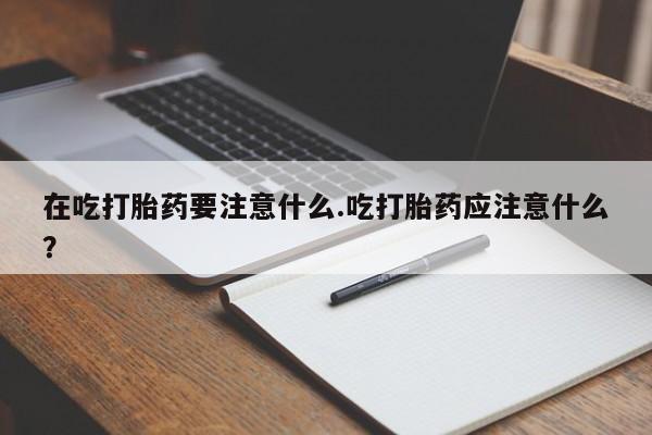 米非司酮片在线下单药店在吃打胎药要注意什么.吃打胎药应注意什么？