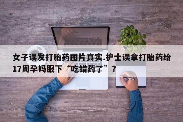 米非司酮片在线下单药店女子误发打胎药图片真实.护士误拿打胎药给17周孕妈服下“吃错药了”？