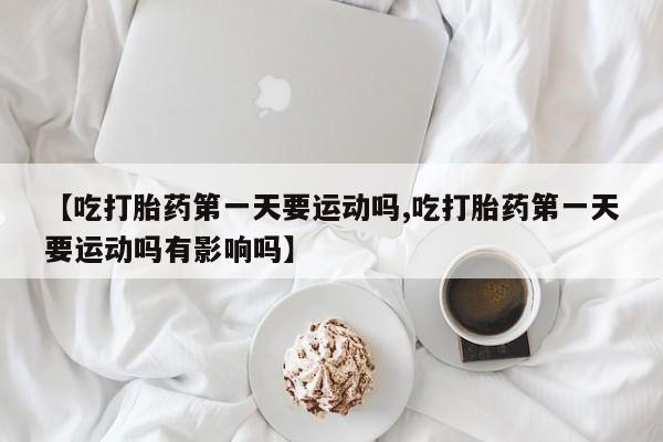 米非司酮片在线下单药店【吃打胎药第一天要运动吗,吃打胎药第一天要运动吗有影响吗】