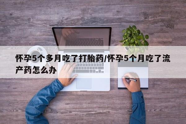 米非司酮片在线下单药店怀孕5个多月吃了打胎药/怀孕5个月吃了流产药怎么办