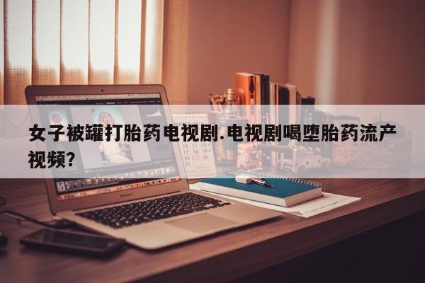 米非司酮片在线下单药店女子被罐打胎药电视剧.电视剧喝堕胎药流产视频？
