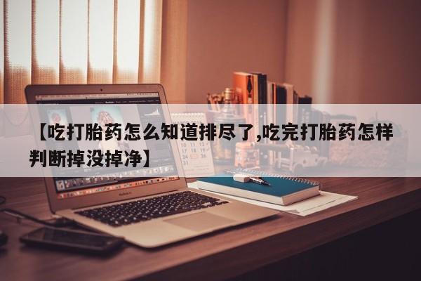 米非司酮片在线下单药店【吃打胎药怎么知道排尽了,吃完打胎药怎样判断掉没掉净】