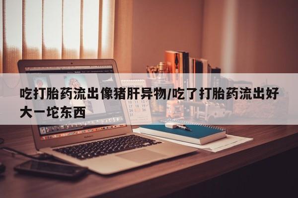 米非司酮片在线下单药店吃打胎药流出像猪肝异物/吃了打胎药流出好大一坨东西
