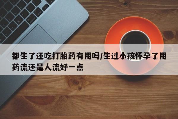 米非司酮片在线下单药店都生了还吃打胎药有用吗/生过小孩怀孕了用药流还是人流好一点