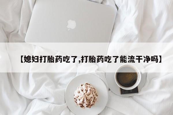 米非司酮片在线下单药店【媳妇打胎药吃了,打胎药吃了能流干净吗】