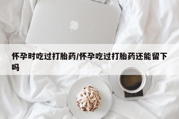 米非司酮片在线下单药店怀孕时吃过打胎药/怀孕吃过打胎药还能留下吗
