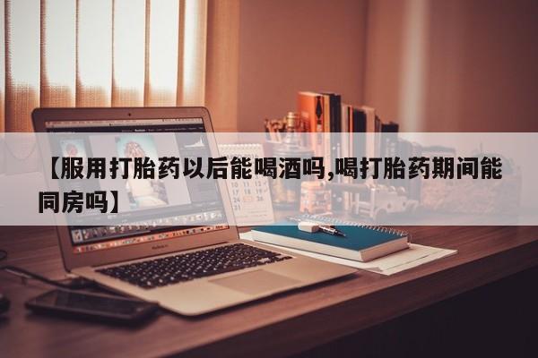 米非司酮片在线下单药店【服用打胎药以后能喝酒吗,喝打胎药期间能同房吗】