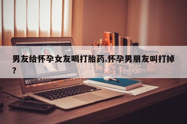米非司酮片在线下单药店男友给怀孕女友喝打胎药.怀孕男朋友叫打掉？