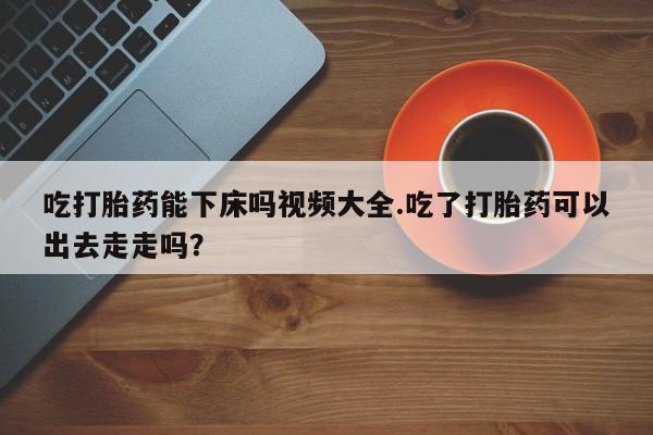 米非司酮片在线下单药店吃打胎药能下床吗视频大全.吃了打胎药可以出去走走吗？