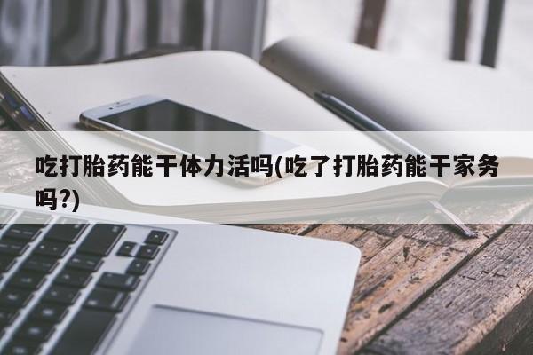 米非司酮片在线下单药店吃打胎药能干体力活吗(吃了打胎药能干家务吗?)
