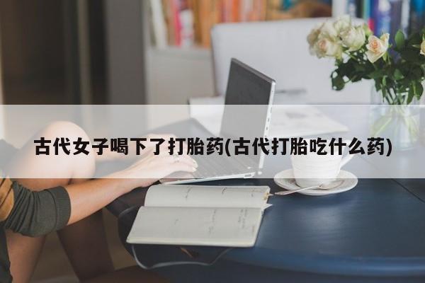 米非司酮片在线下单药店古代女子喝下了打胎药(古代打胎吃什么药)