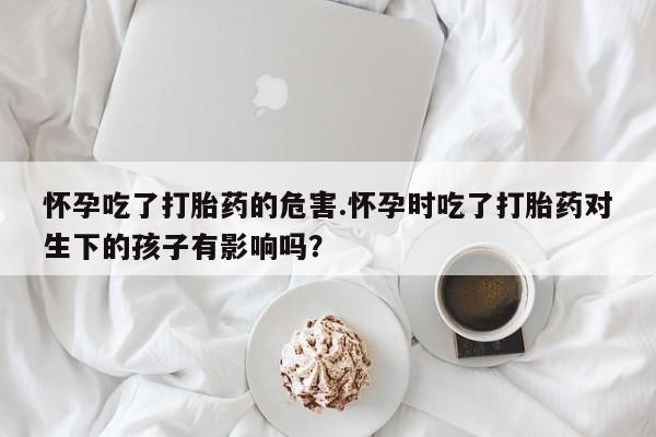 米非司酮片在线下单药店怀孕吃了打胎药的危害.怀孕时吃了打胎药对生下的孩子有影响吗？