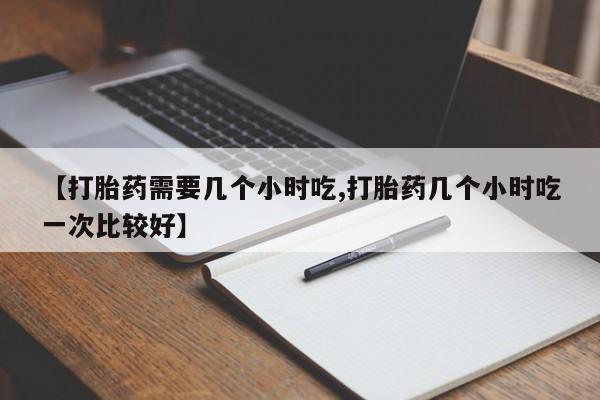 米非司酮片在线下单药店【打胎药需要几个小时吃,打胎药几个小时吃一次比较好】