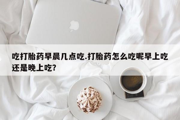 米非司酮片在线下单药店吃打胎药早晨几点吃.打胎药怎么吃呢早上吃还是晚上吃？
