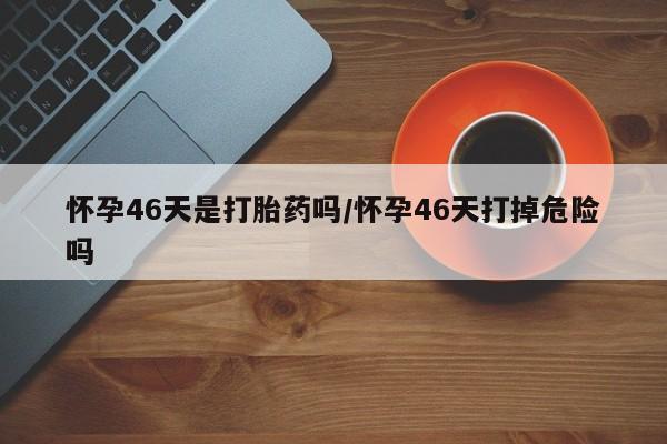 米非司酮片在线下单药店怀孕46天是打胎药吗/怀孕46天打掉危险吗