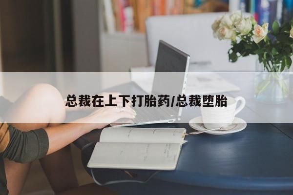 米非司酮片在线下单药店总裁在上下打胎药/总裁堕胎