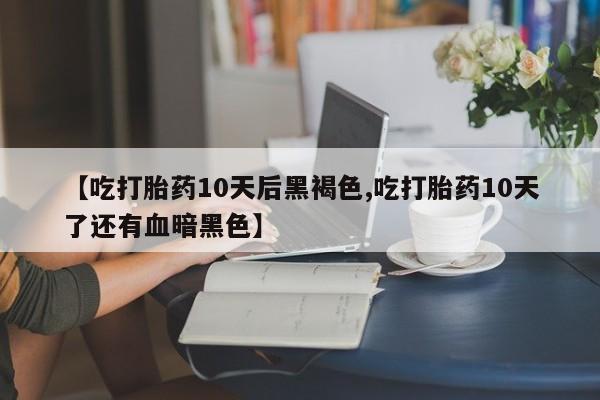 米非司酮片在线下单药店【吃打胎药10天后黑褐色,吃打胎药10天了还有血暗黑色】