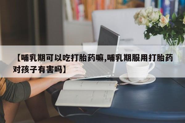 米非司酮片在线下单药店【哺乳期可以吃打胎药嘛,哺乳期服用打胎药对孩子有害吗】
