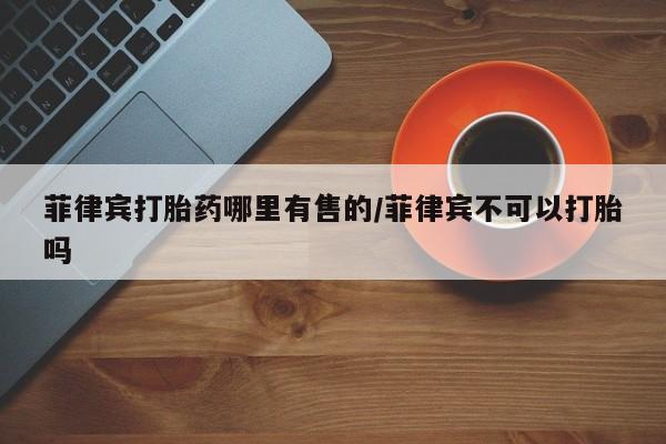米非司酮片在线下单药店菲律宾打胎药哪里有售的/菲律宾不可以打胎吗