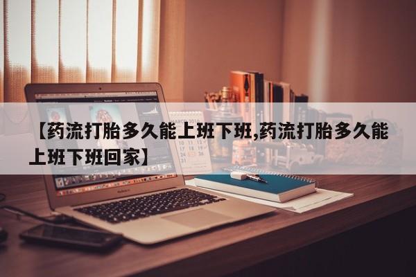 米非司酮片在线下单药店【药流打胎多久能上班下班,药流打胎多久能上班下班回家】