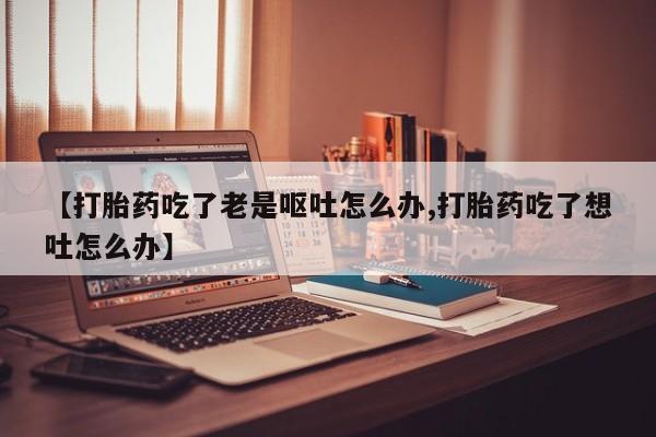 米非司酮片在线下单药店【打胎药吃了老是呕吐怎么办,打胎药吃了想吐怎么办】