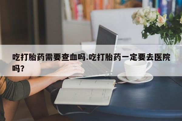 米非司酮片在线下单药店吃打胎药需要查血吗.吃打胎药一定要去医院吗？
