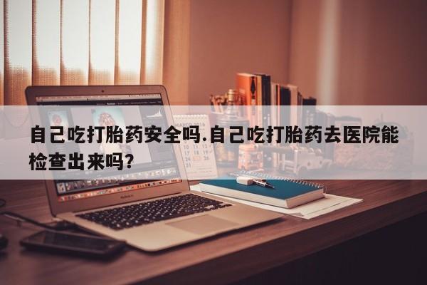 米非司酮片在线下单药店自己吃打胎药安全吗.自己吃打胎药去医院能检查出来吗?