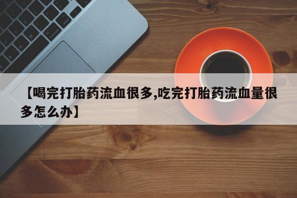 米非司酮片在线下单药店【喝完打胎药流血很多,吃完打胎药流血量很多怎么办】