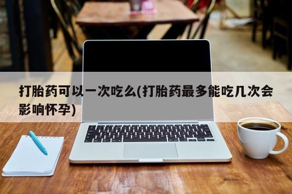 米非司酮片在线下单药店打胎药可以一次吃么(打胎药最多能吃几次会影响怀孕)