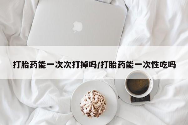 米非司酮片在线下单药店打胎药能一次次打掉吗/打胎药能一次性吃吗