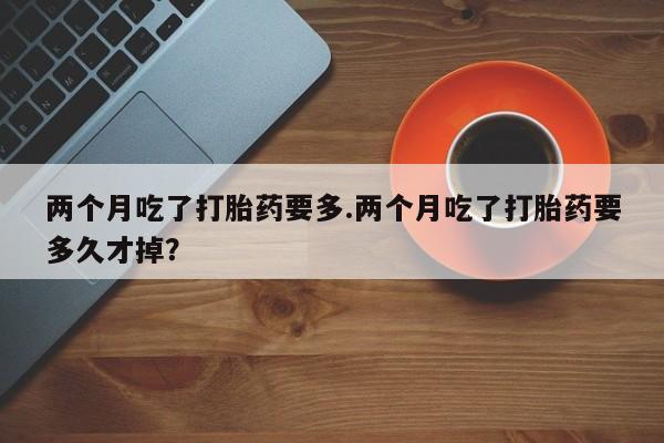 米非司酮片在线下单药店两个月吃了打胎药要多.两个月吃了打胎药要多久才掉？