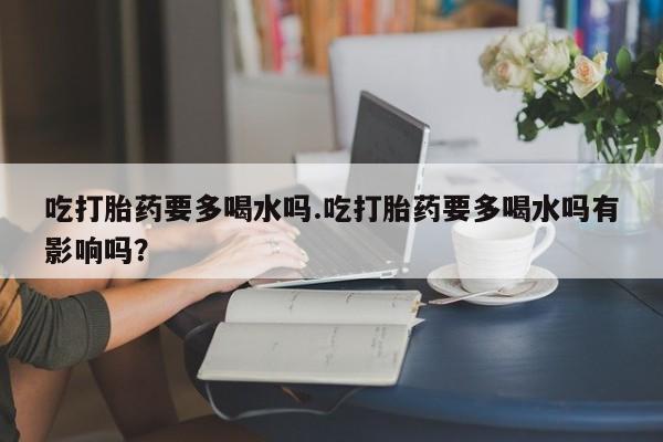 米非司酮片在线下单药店吃打胎药要多喝水吗.吃打胎药要多喝水吗有影响吗？